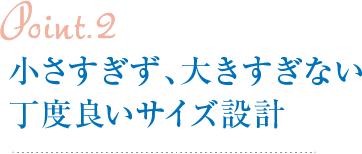 Point2.小さすぎず、大きすぎない丁度良いサイズ設計