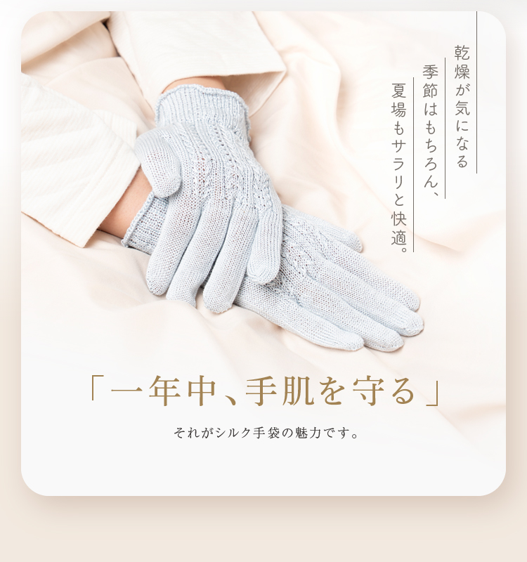 乾燥が気になる季節はもちろん、夏場もサラリと快適。「一年中、手肌を守る」それがシルク手袋の魅力です。